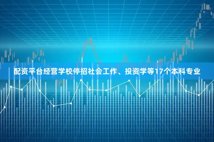 配资平台经营学校停招社会工作、投资学等17个本科专业