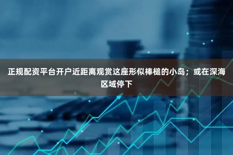 正规配资平台开户近距离观赏这座形似棒槌的小岛；或在深海区域停下