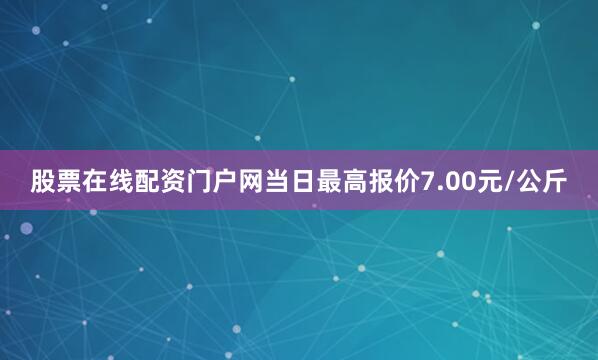 股票在线配资门户网当日最高报价7.00元/公斤