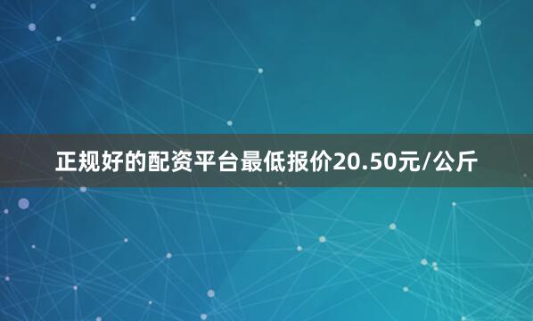 正规好的配资平台最低报价20.50元/公斤