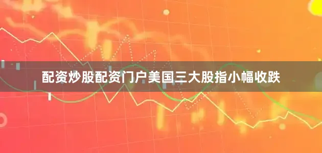 配资炒股配资门户美国三大股指小幅收跌