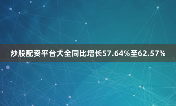 炒股配资平台大全同比增长57.64%至62.57%