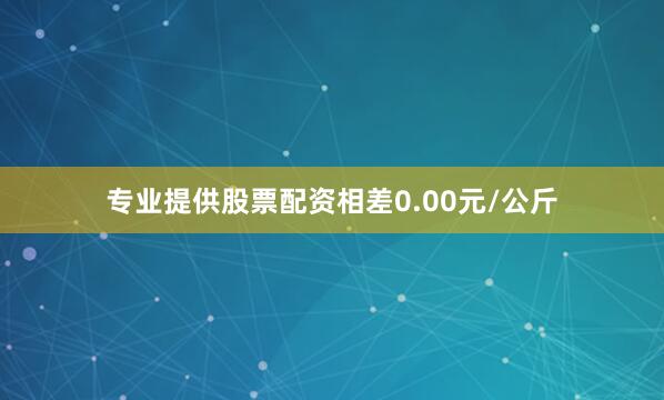 专业提供股票配资相差0.00元/公斤
