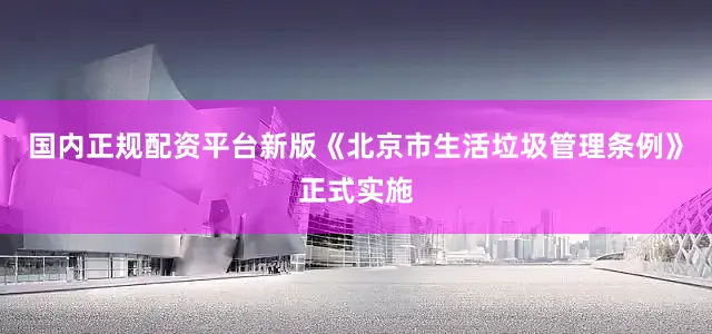 国内正规配资平台新版《北京市生活垃圾管理条例》正式实施