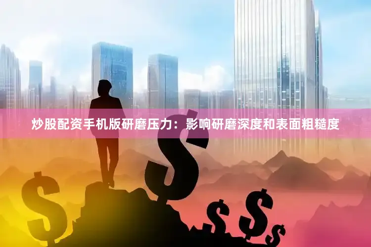 炒股配资手机版研磨压力：影响研磨深度和表面粗糙度