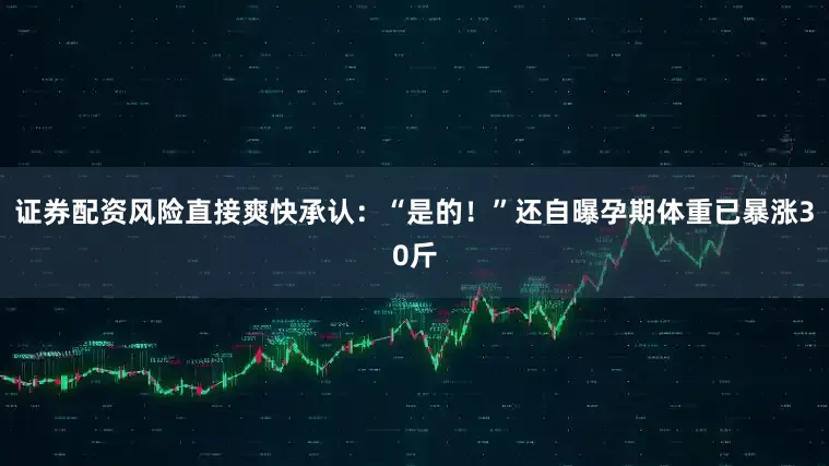 证券配资风险直接爽快承认：“是的！”还自曝孕期体重已暴涨30斤