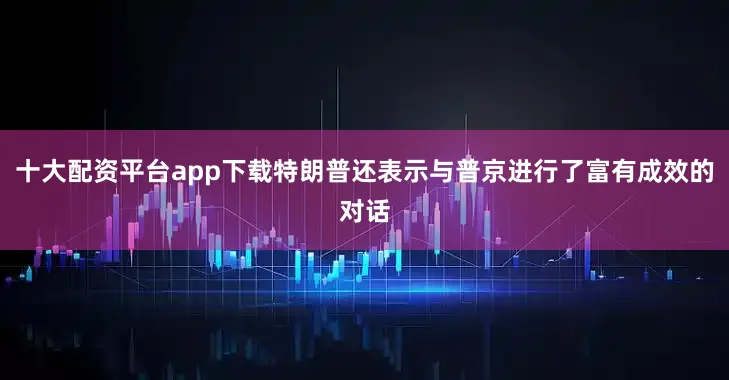 十大配资平台app下载特朗普还表示与普京进行了富有成效的对话
