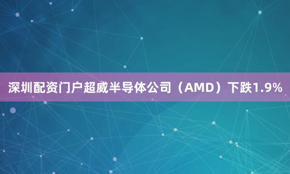 深圳配资门户超威半导体公司（AMD）下跌1.9%