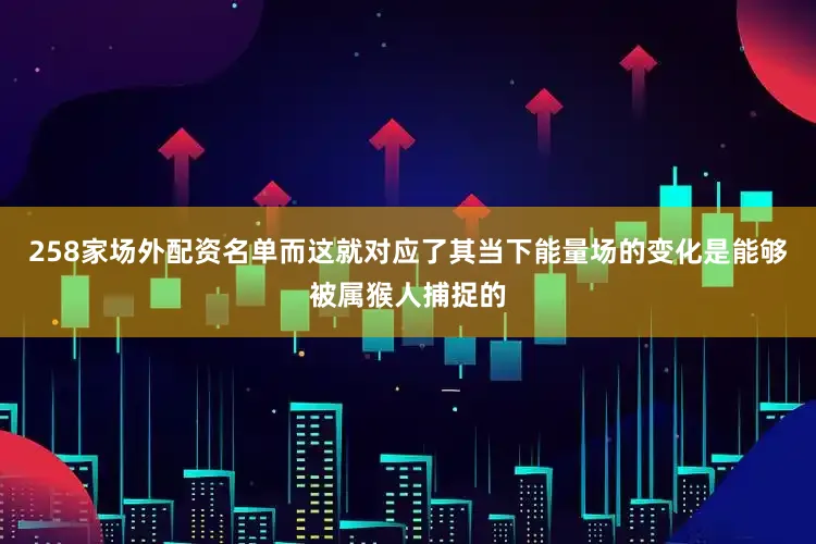 258家场外配资名单而这就对应了其当下能量场的变化是能够被属猴人捕捉的