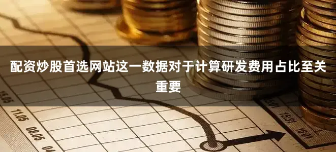 配资炒股首选网站这一数据对于计算研发费用占比至关重要