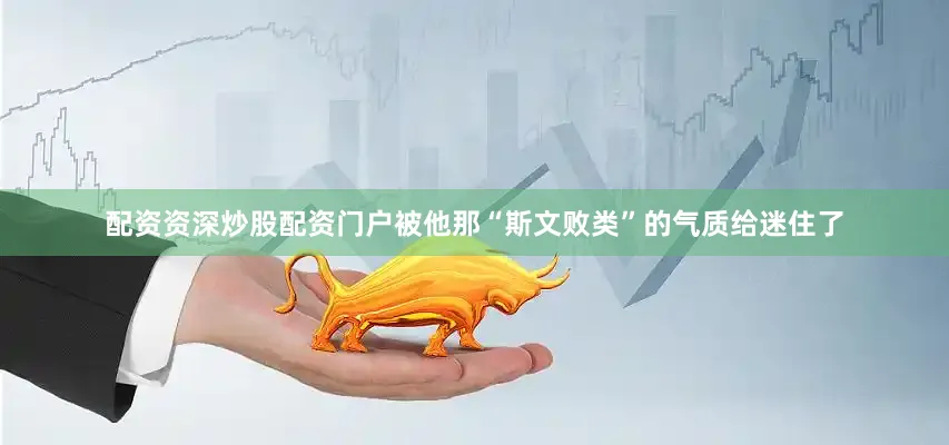 配资资深炒股配资门户被他那“斯文败类”的气质给迷住了