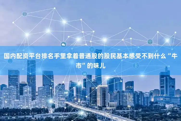 国内配资平台排名手里拿着普通股的股民基本感受不到什么“牛市”的味儿