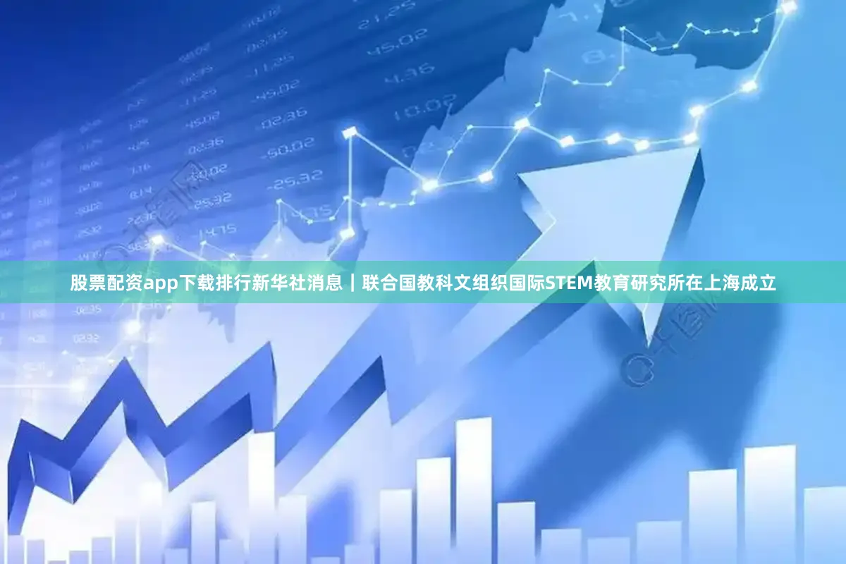 股票配资app下载排行新华社消息｜联合国教科文组织国际STEM教育研究所在上海成立